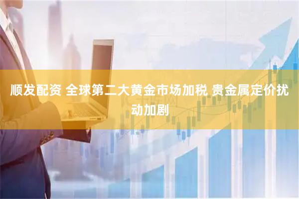 顺发配资 全球第二大黄金市场加税 贵金属定价扰动加剧